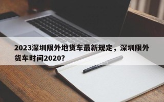 2023深圳限外地货车最新规定，深圳限外货车时间2020？