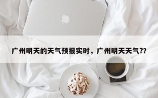 广州明天的天气预报实时，广州明天天气?？