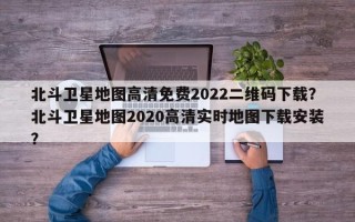 北斗卫星地图高清免费2022二维码下载？北斗卫星地图2020高清实时地图下载安装？