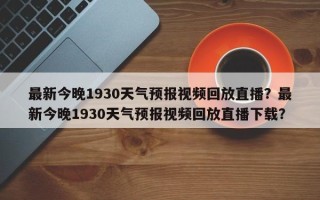 最新今晚1930天气预报视频回放直播？最新今晚1930天气预报视频回放直播下载？