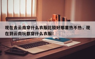 现在去云南穿什么衣服比较好那里热不热，现在到云南玩都穿什么衣服！