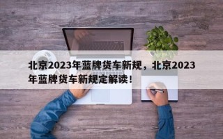 北京2023年蓝牌货车新规，北京2023年蓝牌货车新规定解读！