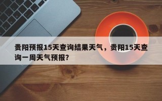 贵阳预报15天查询结果天气，贵阳15天查询一周天气预报？