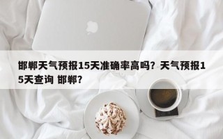 邯郸天气预报15天准确率高吗？天气预报15天查询 邯郸？