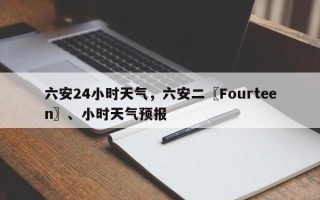 六安24小时天气，六安二〖Fourteen〗、小时天气预报