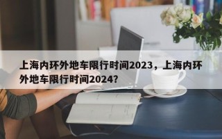 上海内环外地车限行时间2023，上海内环外地车限行时间2024？