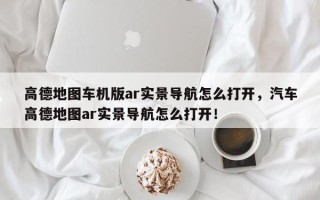 高德地图车机版ar实景导航怎么打开，汽车高德地图ar实景导航怎么打开！