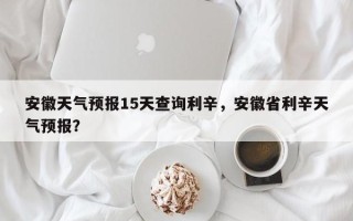 安徽天气预报15天查询利辛，安徽省利辛天气预报？