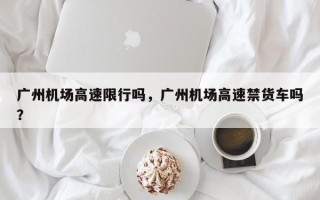 广州机场高速限行吗，广州机场高速禁货车吗？