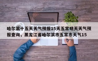 哈尔滨十五天天气预报15天五常明天天气预报查询，黑龙江省哈尔滨市五常市天气15