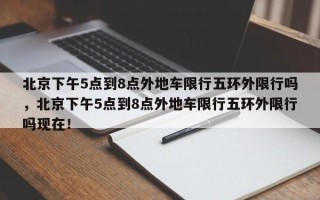 北京下午5点到8点外地车限行五环外限行吗，北京下午5点到8点外地车限行五环外限行吗现在！