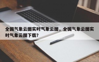 全国气象云图实时气象云图，全国气象云图实时气象云图下载？