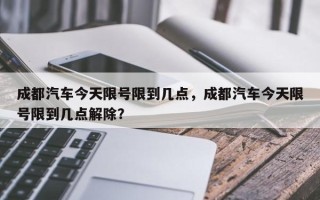 成都汽车今天限号限到几点，成都汽车今天限号限到几点解除？