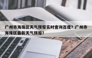 广州市海珠区天气预报实时查询百度？广州市海珠区最新天气预报？