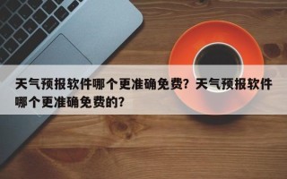 天气预报软件哪个更准确免费？天气预报软件哪个更准确免费的？