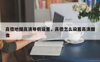 高德地图高清导航设置，高德怎么设置高清图像