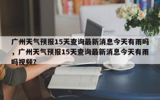 广州天气预报15天查询最新消息今天有雨吗，广州天气预报15天查询最新消息今天有雨吗视频？