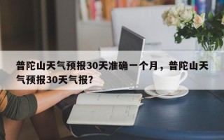 普陀山天气预报30天准确一个月，普陀山天气预报30天气报？