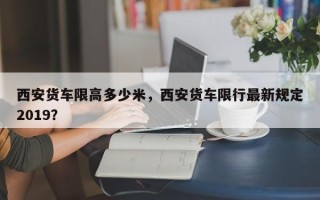 西安货车限高多少米，西安货车限行最新规定2019？