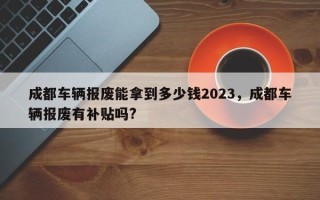 成都车辆报废能拿到多少钱2023，成都车辆报废有补贴吗?