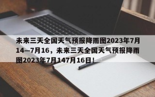 未来三天全国天气预报降雨图2023年7月14—7月16，未来三天全国天气预报降雨图2023年7月147月16日！