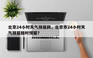 北京24小时天气预报网，北京市24小时天气预报随时预报？