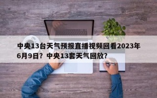 中央13台天气预报直播视频回看2023年6月9日？中央13套天气回放？