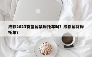 成都2023有望解禁摩托车吗？成都解除摩托车？