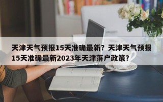 天津天气预报15天准确最新？天津天气预报15天准确最新2023年天津落户政策？