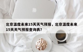 北京温度未来15天天气预报，北京温度未来15天天气预报查询表？