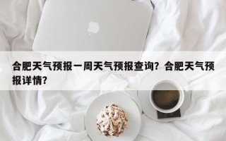 合肥天气预报一周天气预报查询？合肥天气预报详情？