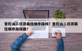 普陀山二日游最佳顺序路线？普陀山二日游最佳顺序路线图？