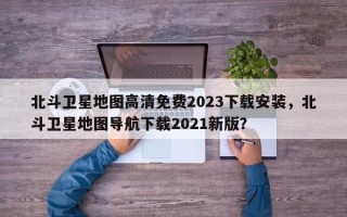 北斗卫星地图高清免费2023下载安装，北斗卫星地图导航下载2021新版？