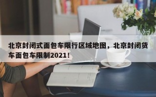 北京封闭式面包车限行区域地图，北京封闭货车面包车限制2021！