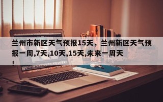 兰州市新区天气预报15天，兰州新区天气预报一周,7天,10天,15天,未来一周天！