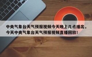 中央气象台天气预报视频今天晚上几点播出，今天中央气象台天气预报视频直播回放！