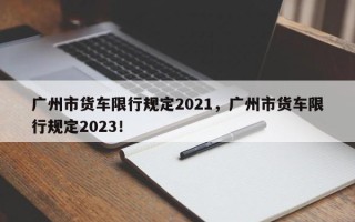 广州市货车限行规定2021，广州市货车限行规定2023！