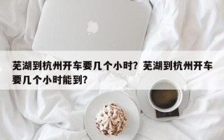 芜湖到杭州开车要几个小时？芜湖到杭州开车要几个小时能到？