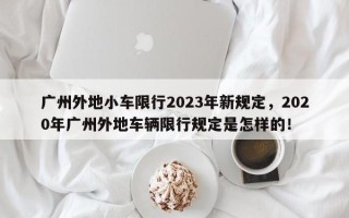 广州外地小车限行2023年新规定，2020年广州外地车辆限行规定是怎样的！