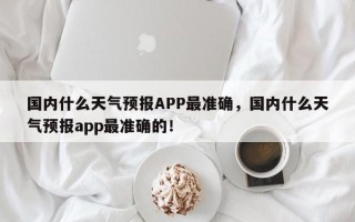 国内什么天气预报APP最准确，国内什么天气预报app最准确的！