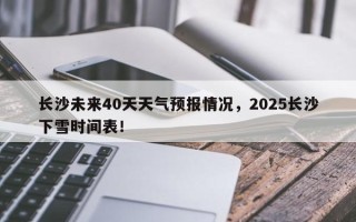 长沙未来40天天气预报情况，2025长沙下雪时间表！