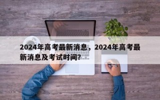 2024年高考最新消息，2024年高考最新消息及考试时间？