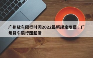 广州货车限行时间2022最新规定地图，广州货车限行图超清