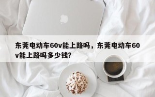 东莞电动车60v能上路吗，东莞电动车60v能上路吗多少钱？