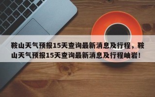 鞍山天气预报15天查询最新消息及行程，鞍山天气预报15天查询最新消息及行程岫岩！