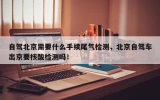 自驾北京需要什么手续尾气检测，北京自驾车出京要核酸检测吗！