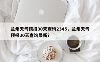 兰州天气预报30天查询2345，兰州天气预报30天查询最新？