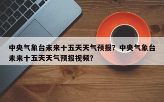 中央气象台未来十五天天气预报？中央气象台未来十五天天气预报视频？