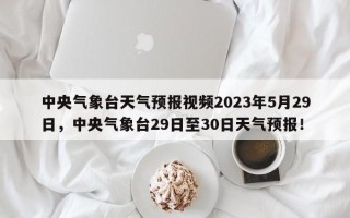 中央气象台天气预报视频2023年5月29日，中央气象台29日至30日天气预报！