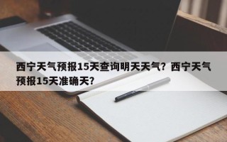 西宁天气预报15天查询明天天气？西宁天气预报15天准确天？